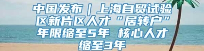 中国发布｜上海自贸试验区新片区人才“居转户”年限缩至5年 核心人才缩至3年