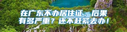 在广东不办居住证，后果有多严重？还不赶紧去办！