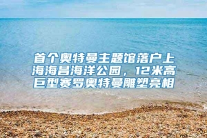 首个奥特曼主题馆落户上海海昌海洋公园，12米高巨型赛罗奥特曼雕塑亮相