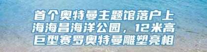 首个奥特曼主题馆落户上海海昌海洋公园，12米高巨型赛罗奥特曼雕塑亮相