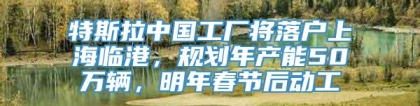 特斯拉中国工厂将落户上海临港，规划年产能50万辆，明年春节后动工