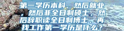 第一学历本科，然后就业，然后非全日制硕士，然后辞职读全日制博士，再找工作第一学历是什么？