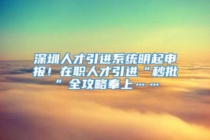 深圳人才引进系统明起申报！在职人才引进“秒批”全攻略奉上……