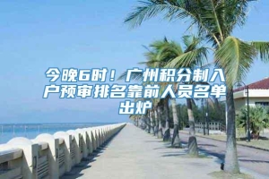 今晚6时！广州积分制入户预审排名靠前人员名单出炉