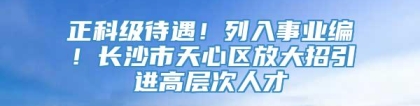 正科级待遇！列入事业编！长沙市天心区放大招引进高层次人才