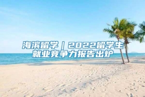 海滨留学｜2022留学生就业竞争力报告出炉