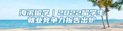 海滨留学｜2022留学生就业竞争力报告出炉