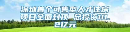 深圳首个可售型人才住房项目全面封顶 总投资10.2亿元