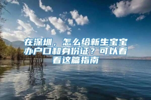 在深圳，怎么给新生宝宝办户口和身份证？可以看看这篇指南