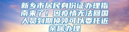 新乡市居民身份证办理指南来了！因疫情无法回国人员到期换领可以委托近亲属办理