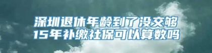 深圳退休年龄到了没交够15年补缴社保可以算数吗