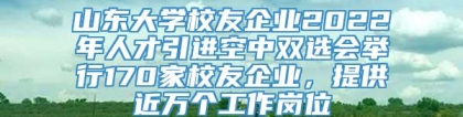 山东大学校友企业2022年人才引进空中双选会举行170家校友企业，提供近万个工作岗位