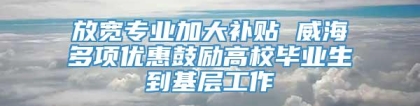 放宽专业加大补贴 威海多项优惠鼓励高校毕业生到基层工作