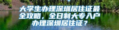 大学生办理深圳居住证最全攻略，全日制大专入户办理深圳居住证？