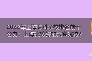 2022年上海专科学校排名前十公办：上海比较好的大专院校？