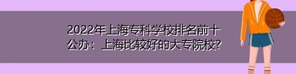 2022年上海专科学校排名前十公办：上海比较好的大专院校？