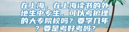 在上海，在上海读书的外地生中专生，可以考护理的大专院校吗？要学几年？要是考好考吗？