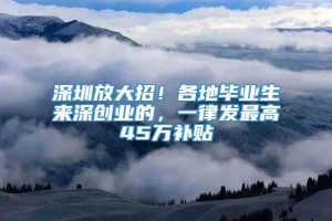 深圳放大招！各地毕业生来深创业的，一律发最高45万补贴