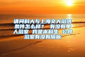 请问科大与上海交大浴洗条件怎么样？ 有没有单人浴室 我是本科生 公共浴室有没有隔板