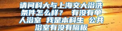 请问科大与上海交大浴洗条件怎么样？ 有没有单人浴室 我是本科生 公共浴室有没有隔板