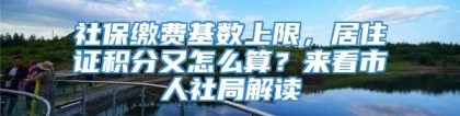 社保缴费基数上限，居住证积分又怎么算？来看市人社局解读