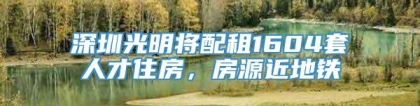 深圳光明将配租1604套人才住房，房源近地铁