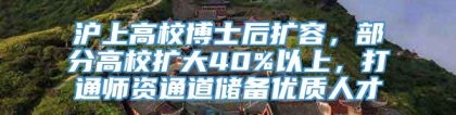 沪上高校博士后扩容，部分高校扩大40%以上，打通师资通道储备优质人才