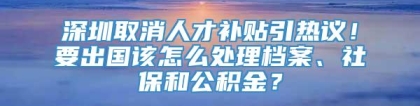 深圳取消人才补贴引热议！要出国该怎么处理档案、社保和公积金？