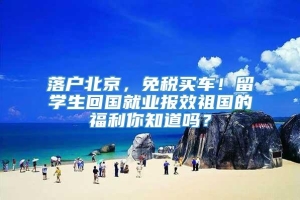 落户北京，免税买车！留学生回国就业报效祖国的福利你知道吗？