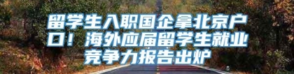 留学生入职国企拿北京户口！海外应届留学生就业竞争力报告出炉