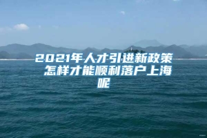 2021年人才引进新政策 怎样才能顺利落户上海呢