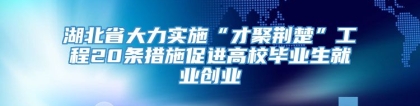 湖北省大力实施“才聚荆楚”工程20条措施促进高校毕业生就业创业