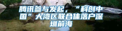 腾讯参与发起，“科创中国”大湾区联合体落户深圳前海