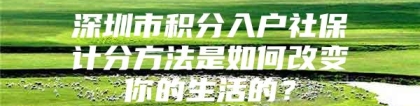 深圳市积分入户社保计分方法是如何改变你的生活的？