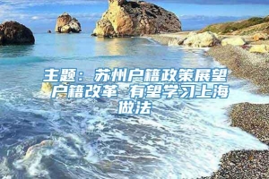 主题：苏州户籍政策展望 户籍改革 有望学习上海做法