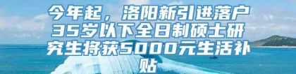 今年起，洛阳新引进落户35岁以下全日制硕士研究生将获5000元生活补贴