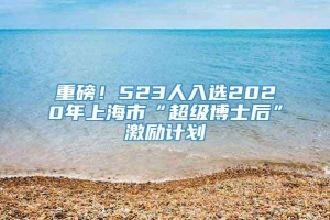 重磅！523人入选2020年上海市“超级博士后”激励计划