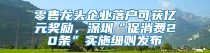 零售龙头企业落户可获亿元奖励，深圳“促消费20条”实施细则发布