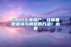 2021上海落户，社保基数查询与调整的方法！必看