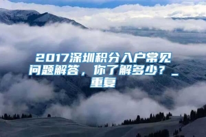 2017深圳积分入户常见问题解答，你了解多少？_重复