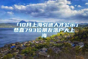 「10月上海引进人才公示」恭喜793位朋友落户大上海