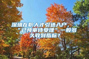 深圳在职人才引进入户，“已预审待受理”一般多久收到指标？