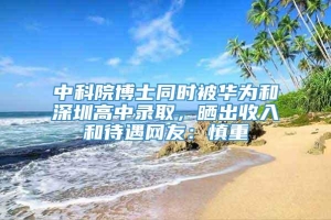 中科院博士同时被华为和深圳高中录取，晒出收入和待遇网友：慎重