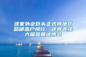 这家外企巨头正式将地区总部落户闵行，还将连续六届参展进博会