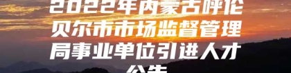 2022年内蒙古呼伦贝尔市市场监督管理局事业单位引进人才公告