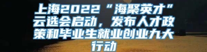 上海2022“海聚英才”云选会启动，发布人才政策和毕业生就业创业九大行动