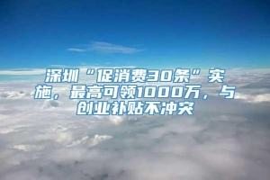 深圳“促消费30条”实施，最高可领1000万，与创业补贴不冲突