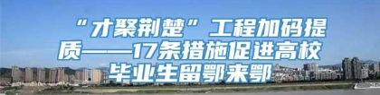 “才聚荆楚”工程加码提质——17条措施促进高校毕业生留鄂来鄂