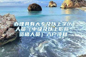 办理具有大专及以上学历人员（中级及以上职称、资格人员）入户须知