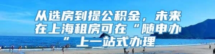 从选房到提公积金，未来在上海租房可在“随申办”上一站式办理